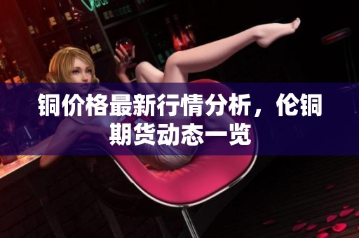 铜价格最新行情分析，伦铜期货动态一览