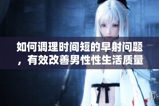 如何调理时间短的早射问题，有效改善男性性生活质量的方法解析