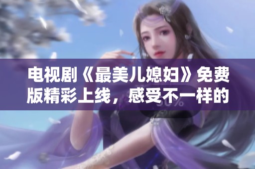 电视剧《最美儿媳妇》免费版精彩上线，感受不一样的家庭温情与亲情故事！
