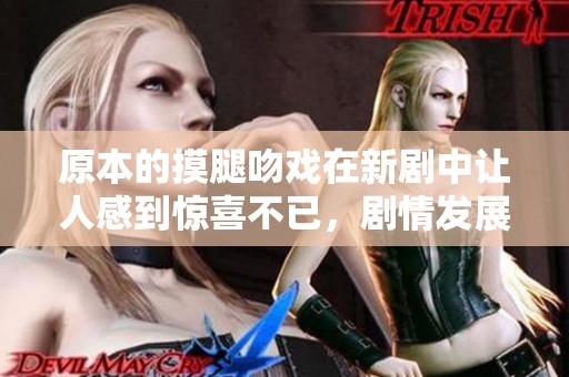 原本的摸腿吻戏在新剧中让人感到惊喜不已，剧情发展引发热议。