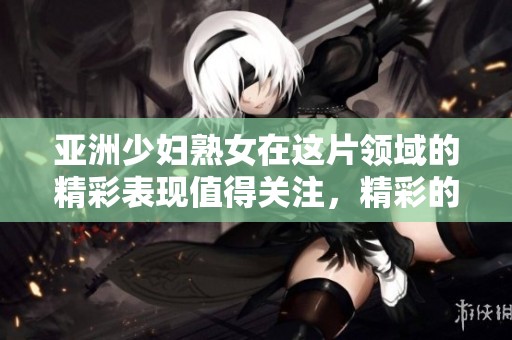 亚洲少妇熟女在这片领域的精彩表现值得关注，精彩的内容尽在这一频道中