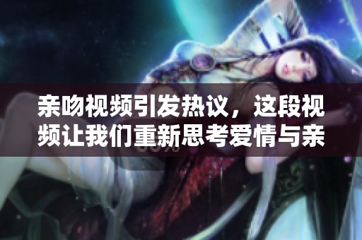 亲吻视频引发热议，这段视频让我们重新思考爱情与亲密关系