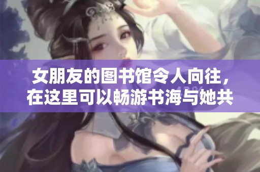 女朋友的图书馆令人向往，在这里可以畅游书海与她共度美好时光