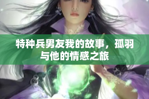 特种兵男友我的故事，孤羽与他的情感之旅