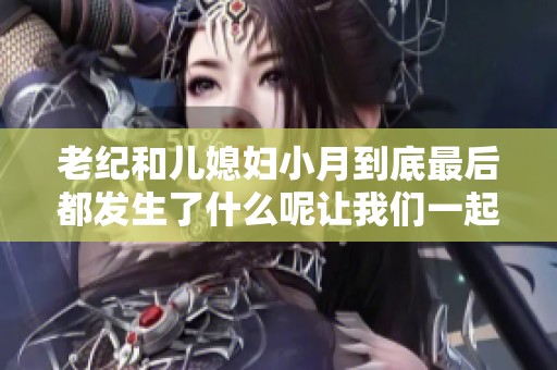 老纪和儿媳妇小月到底最后都发生了什么呢让我们一起来看看吧