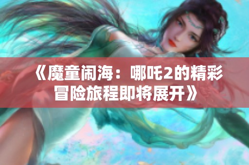 《魔童闹海：哪吒2的精彩冒险旅程即将展开》