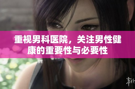 重视男科医院，关注男性健康的重要性与必要性