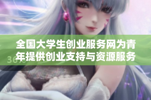 全国大学生创业服务网为青年提供创业支持与资源服务