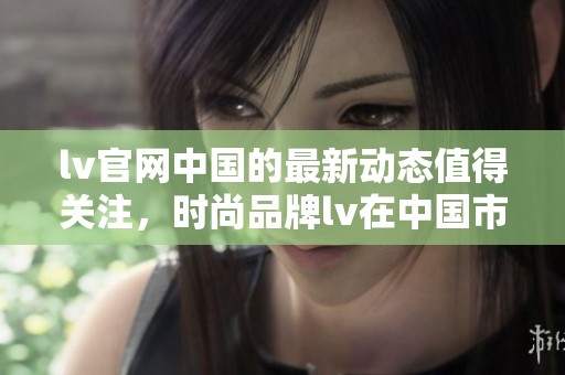 lv官网中国的最新动态值得关注，时尚品牌lv在中国市场表现出色