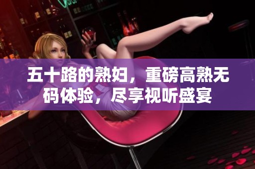 五十路的**，重磅高熟**体验，尽享视听盛宴