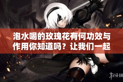 泡水喝的玫瑰花有何功效与作用你知道吗？让我们一起来探讨一下吧