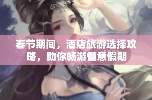 春节期间，酒店旅游选择攻略，助你畅游惬意假期
