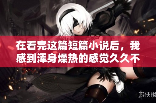 在看完这篇短篇小说后，我感到浑身燥热的感觉**不退
