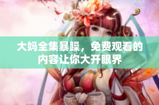 大妈全集暴躁，免费观看的内容让你大开眼界
