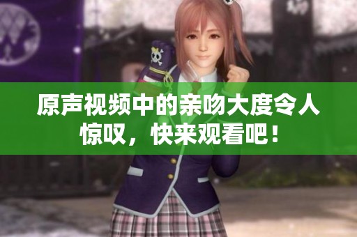 原声视频中的亲吻大度令人惊叹，快来观看吧！