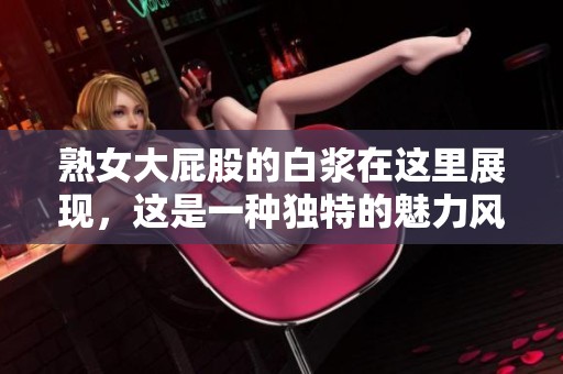 熟女大屁股的白浆在这里展现，这是一种独特的魅力风景线