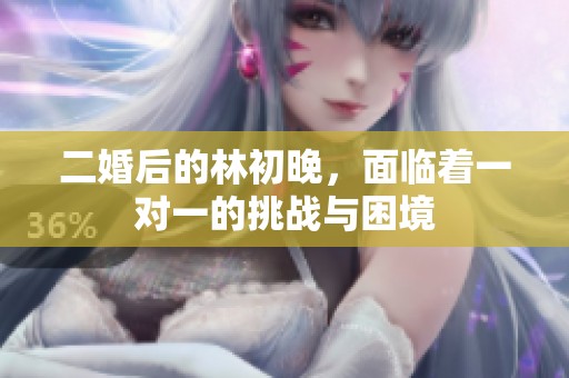 二婚后的林初晚，面临着一对一的挑战与困境