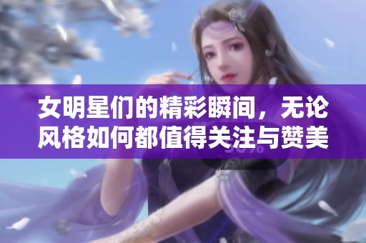 女明星们的精彩瞬间，无论风格如何都值得关注与赞美。