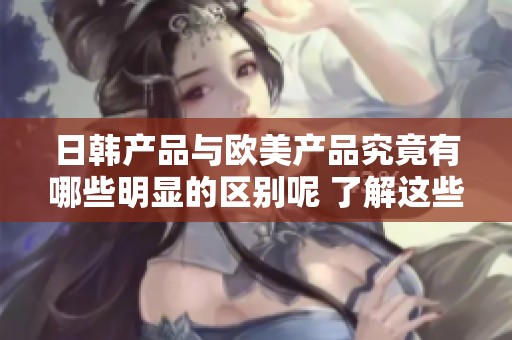 日韩产品与欧美产品究竟有哪些明显的区别呢 了解这些差异能够更好选择适合的产品