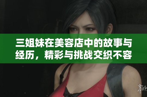 三姐妹在美容店中的故事与经历，精彩与挑战交织不容错过