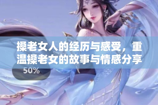 搡老女人的经历与感受，重温搡老女的故事与情感分享