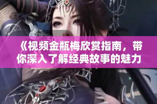 《视频金瓶梅欣赏指南，带你深入了解经典故事的魅力》