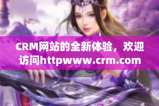 CRM网站的全新体验，欢迎访问httpwww.crm.com获取更多信息