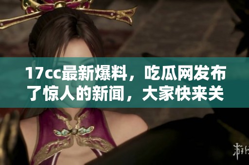 17cc最新爆料，吃瓜网发布了惊人的新闻，大家快来关注吧！