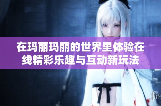 在玛丽玛丽的世界里体验在线精彩乐趣与互动新玩法