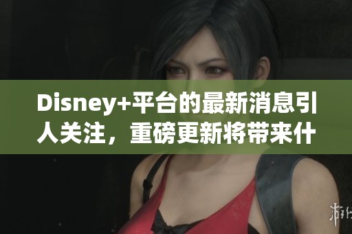 Disney+平台的最新消息引人关注，重磅更新将带来什么新内容呢