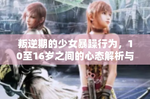 叛逆期的少女暴躁行为，10至16岁之间的心态解析与应对策略