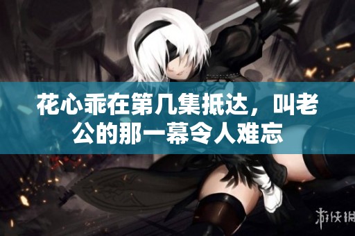 花心乖在第几集抵达，叫老公的那一幕令人难忘