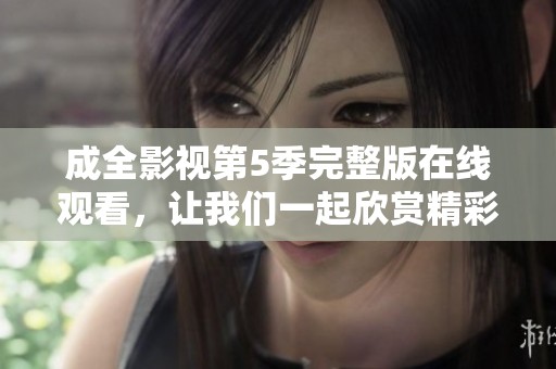 成全影视第5季完整版在线观看，让我们一起欣赏精彩内容吧！
