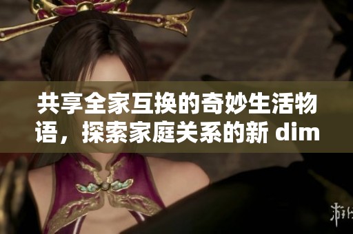 共享全家互换的奇妙生活物语，探索家庭关系的新 dimension