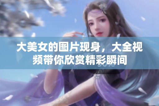 大美女的图片现身，大全视频带你欣赏精彩瞬间