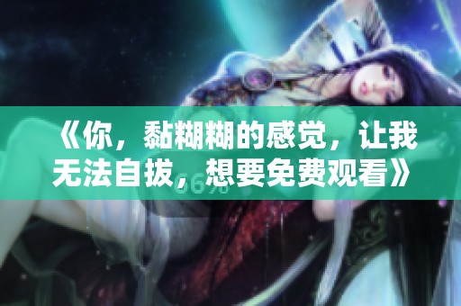 《你，黏糊糊的感觉，让我无法自拔，想要免费观看》