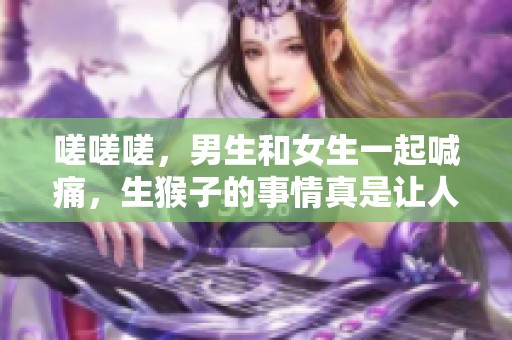 嗟嗟嗟，男生和女生一起喊痛，生猴子的事情真是让人无奈