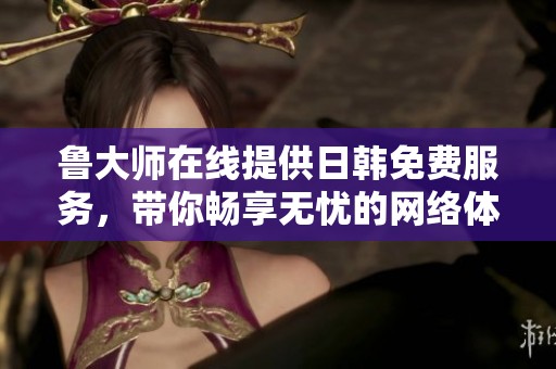 鲁大师在线提供日韩免费服务，带你畅享无忧的网络体验。