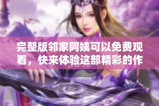 完整版邻家阿姨可以免费观看，快来体验这部精彩的作品吧！