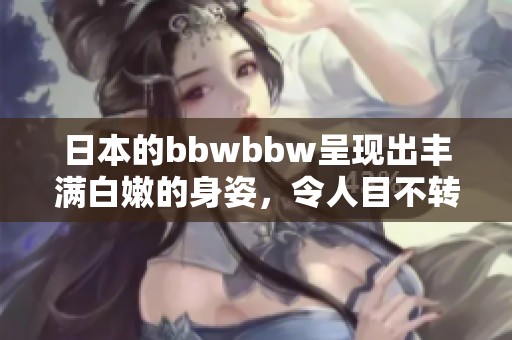 日本的bbwbbw呈现出丰满白嫩的身姿，令人目不转睛的美妙景象