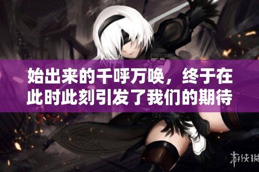 始出来的千呼万唤，终于在此时此刻引发了我们的期待与兴奋