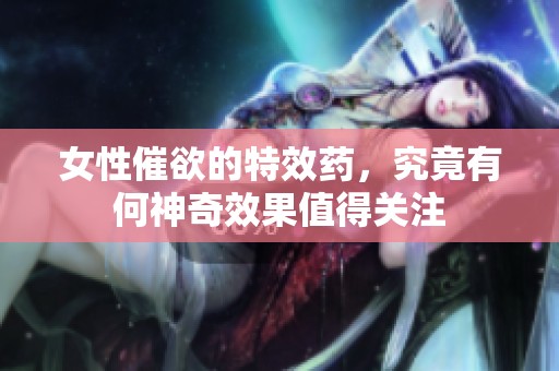 女性催欲的特效药，究竟有何神奇效果值得关注