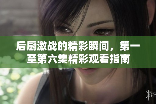 后厨激战的精彩瞬间，第一至第六集精彩观看指南
