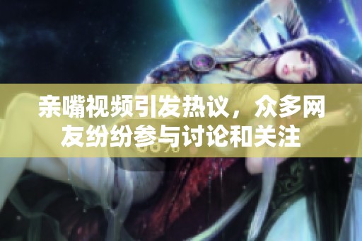 亲嘴视频引发热议，众多网友纷纷参与讨论和关注
