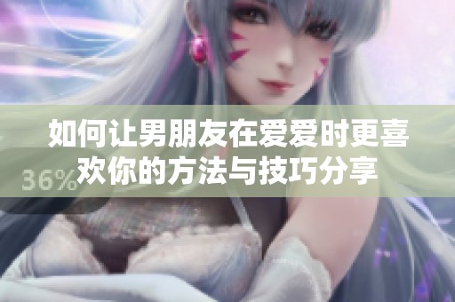 如何让男朋友在爱爱时更喜欢你的方法与技巧分享