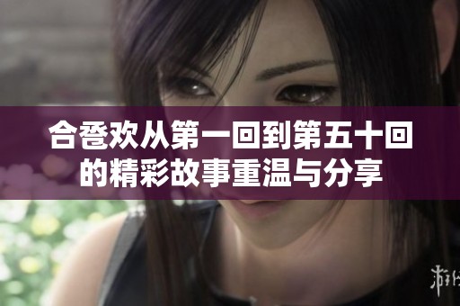 合卺欢从第一回到第五十回的精彩故事重温与分享