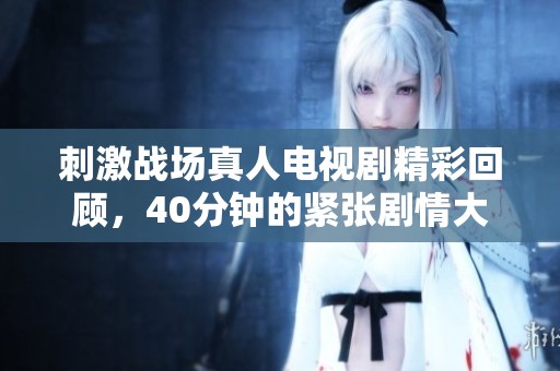 刺激战场真人电视剧精彩回顾，40分钟的紧张剧情大放送