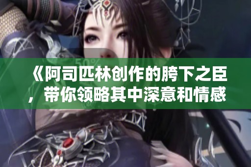《阿司匹林创作的胯下之臣，带你领略其中深意和情感》