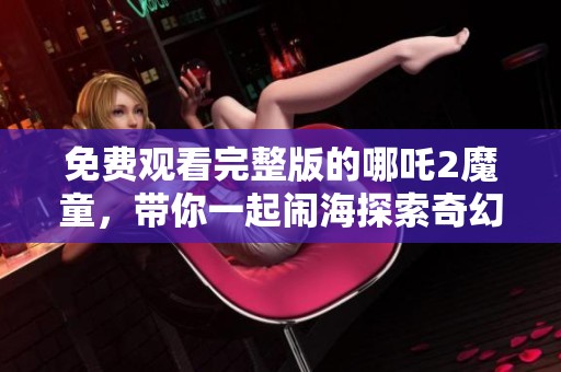 免费观看完整版的哪吒2魔童，带你一起闹海探索奇幻世界