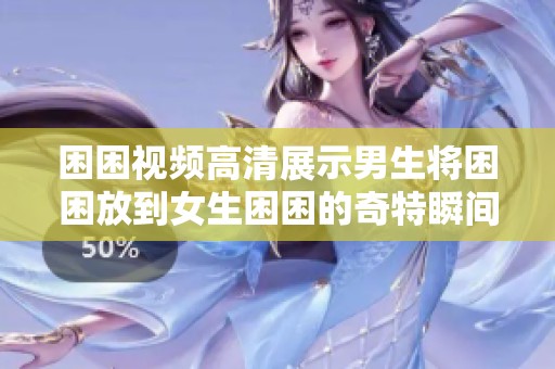 困困视频高清展示男生将困困放到女生困困的奇特瞬间